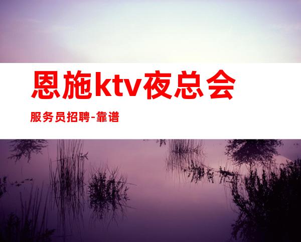 恩施ktv夜总会服务员招聘-靠谱负责带新人