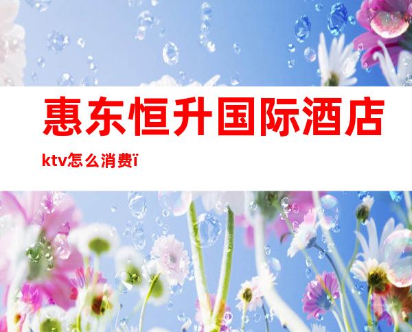 惠东恒升国际酒店ktv怎么消费（惠东恒升国际酒店ktv怎么消费便宜）