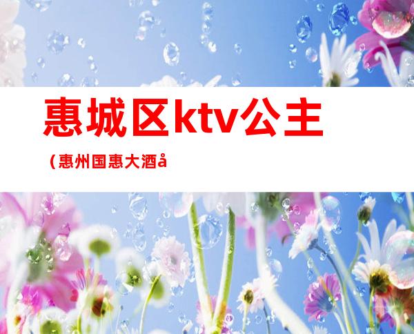 惠城区ktv公主（惠州国惠大酒店ktv公主）