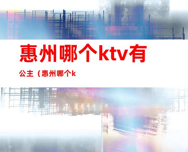 惠州哪个ktv有公主（惠州哪个ktv有公主房）