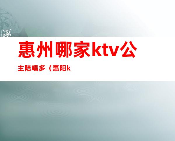 惠州哪家ktv公主陪唱多（惠阳ktv公主）