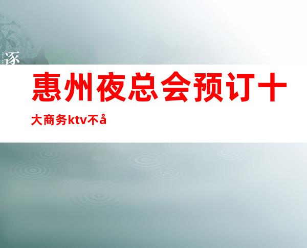 惠州夜总会预订 十大商务ktv不容错过的场所