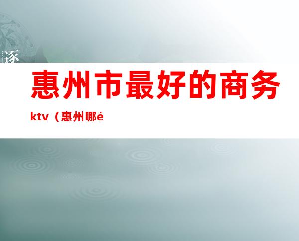 惠州市最好的商务ktv（惠州哪里比较好）