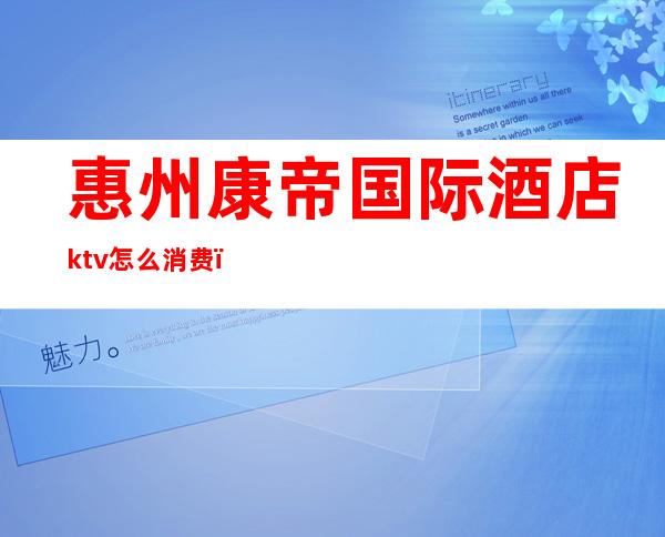 惠州康帝国际酒店ktv怎么消费（东莞康帝ktv怎么消费）