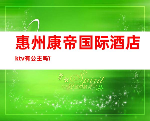 惠州康帝国际酒店ktv有公主吗（惠城区ktv公主）