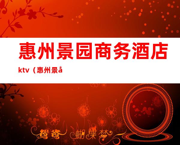 惠州景园商务酒店ktv（惠州景园商务酒店沐足）