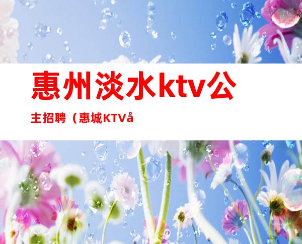 惠州淡水ktv公主招聘（惠城KTV公主招聘）