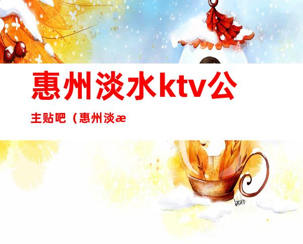 惠州淡水ktv公主贴吧（惠州淡水ktv娱乐场所开张了吗）