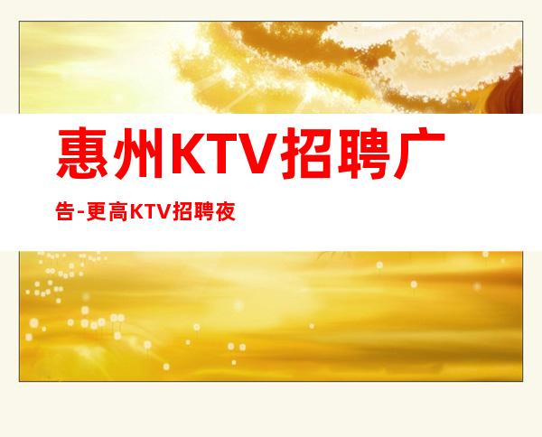 惠州KTV招聘广告-更高KTV招聘夜总会想赚钱必看