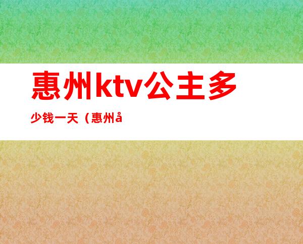 惠州ktv公主多少钱一天（惠州国惠大酒店ktv公主）