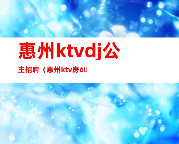 惠州ktvdj公主招聘（惠州ktv房间公主多少钱）