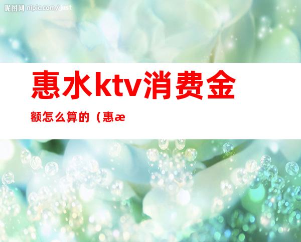 惠水ktv消费金额怎么算的（惠水ktv消费金额怎么算的）