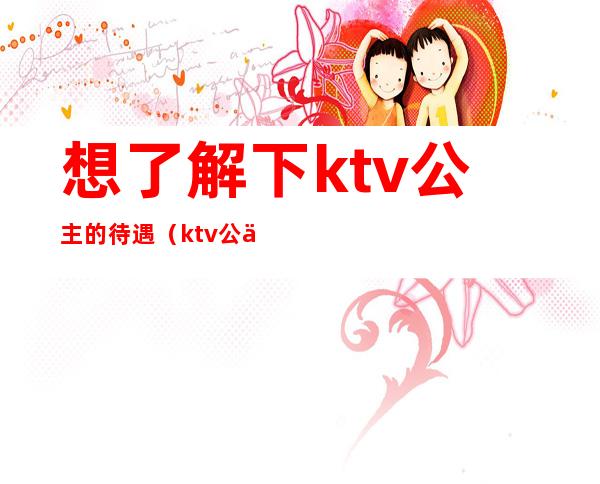 想了解下ktv公主的待遇（ktv公主怎么样）