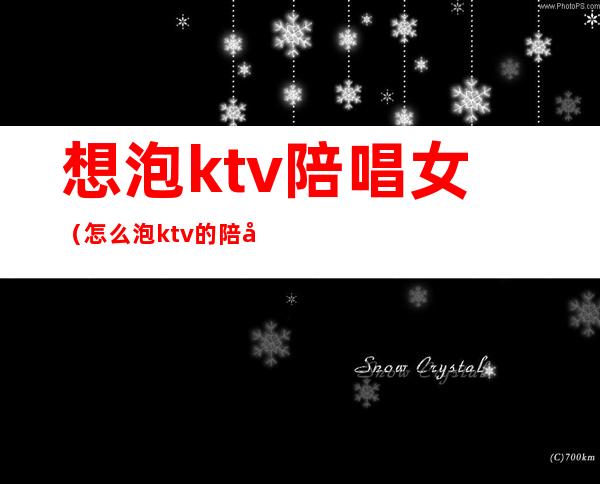 想泡ktv陪唱女（怎么泡ktv的陪唱）