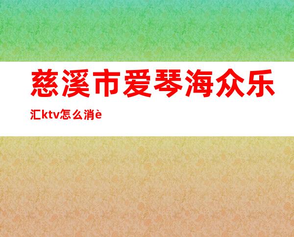 慈溪市爱琴海众乐汇ktv怎么消费的（慈溪爱琴海KTV）