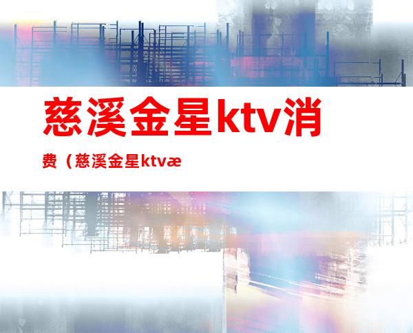 慈溪金星ktv消费（慈溪金星ktv消费怎么样）