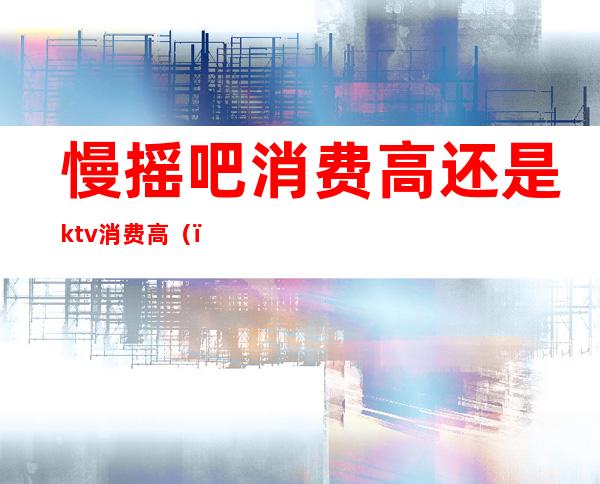 慢摇吧消费高还是ktv消费高（）