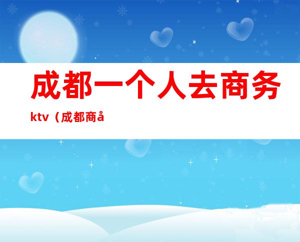 成都一个人去商务ktv（成都商务旅游）