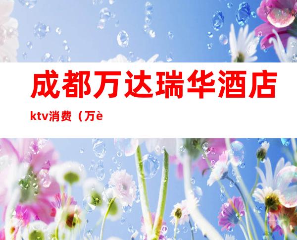 成都万达瑞华酒店ktv消费（万达瑞华商务ktv）