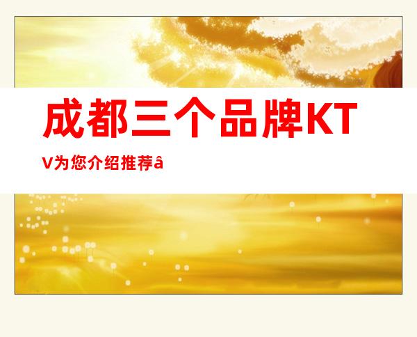 成都三个品牌KTV为您介绍推荐 – 成都温江商务KTV