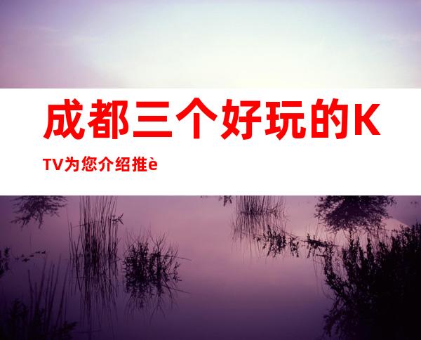 成都三个好玩的KTV为您介绍推荐 – 成都郫县商务KTV