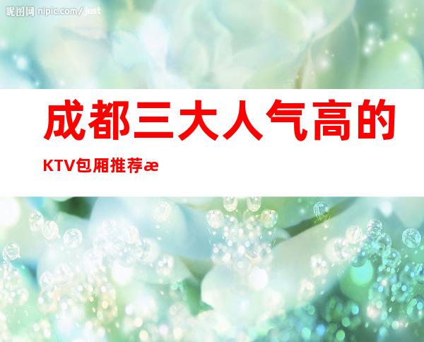 成都三大人气高的KTV包厢推荐排名榜 – 成都锦江商务KTV