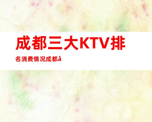 成都三大KTV排名消费情况 成都好玩的夜总会预订