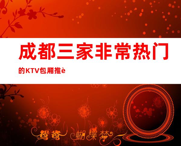 成都三家非常热门的KTV包厢推荐排名榜 – 成都邛崃商务KTV