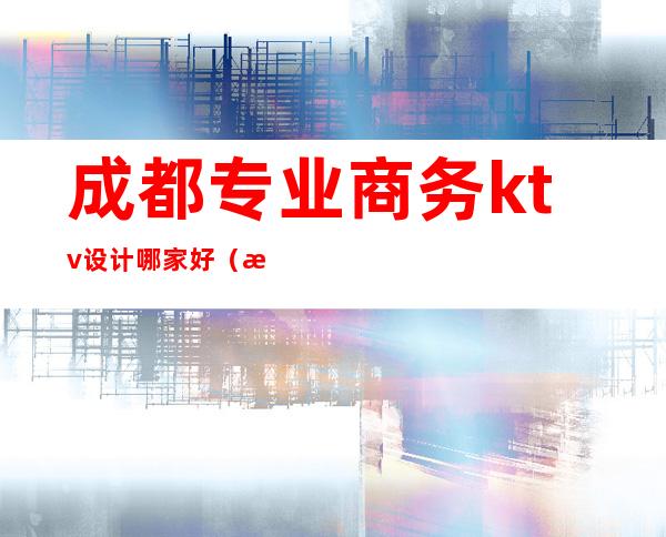 成都专业商务ktv设计哪家好（成都专业商务ktv设计哪家好一点）