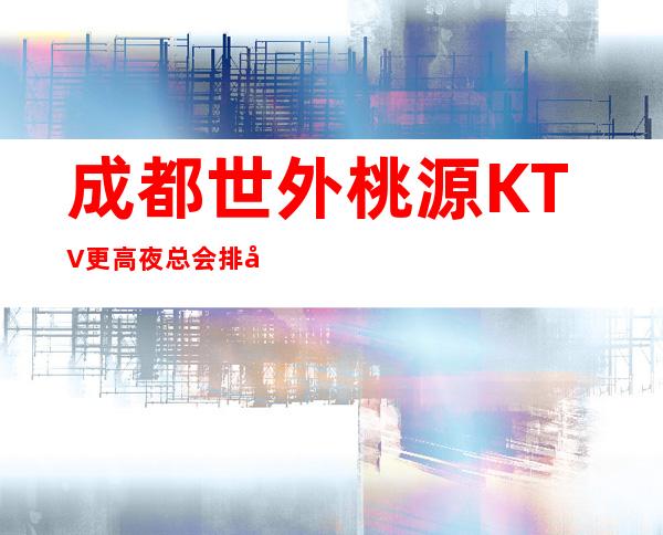 成都世外桃源KTV更高夜总会排名/每晚精彩不断-口碑满分的娱乐