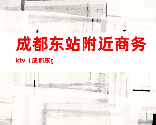 成都东站附近商务ktv（成都东站附近商务酒店）