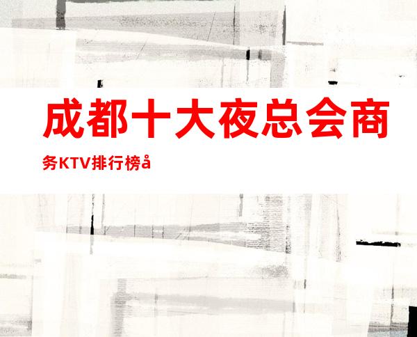 成都十大夜总会商务KTV排行榜.带你体验享受成都精彩的夜