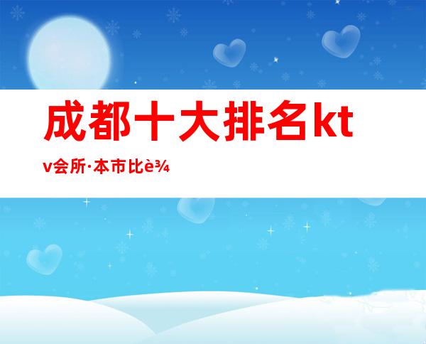 成都十大排名ktv会所·本市比较靠前的有名商务KTV介绍