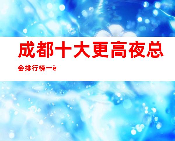 成都十大更高夜总会排行榜一览，成都十大很豪华的夜总会排名推荐