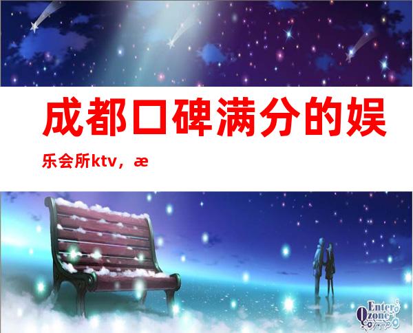 成都口碑满分的娱乐会所ktv，成都​品质美玩出新花样