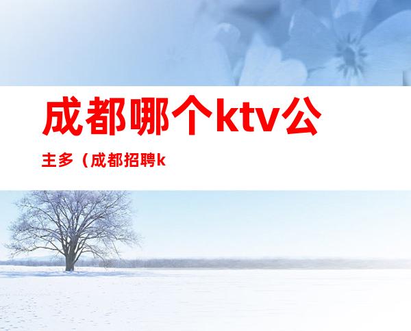 成都哪个ktv公主多（成都招聘ktv公主）