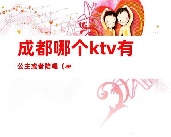 成都哪个ktv有公主或者陪唱（成都哪些ktv有陪唱）