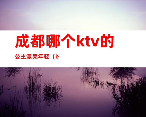 成都哪个ktv的公主漂亮年轻（花都区哪家KTV公主最漂亮）