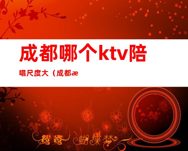 成都哪个ktv陪唱尺度大（成都有陪酒的ktv）