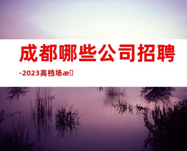 成都哪些公司招聘-2023高档场所招聘信息