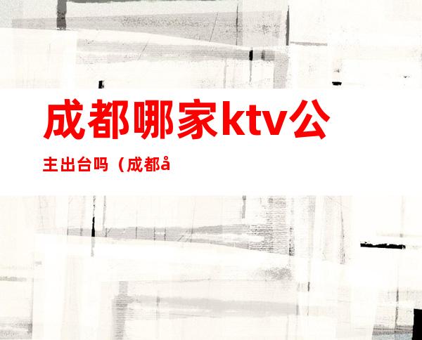 成都哪家ktv公主出台吗（成都哪家ktv有公主）