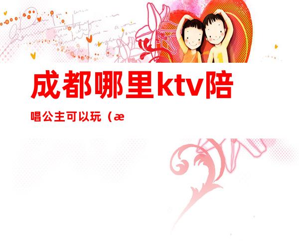 成都哪里ktv陪唱公主可以玩（成都的ktv有公主吗）