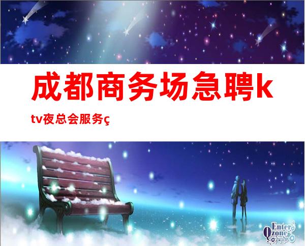 成都商务场急聘ktv夜总会服务生-面试当天上班