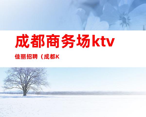 成都商务场ktv佳丽招聘（成都KTV模特招聘）