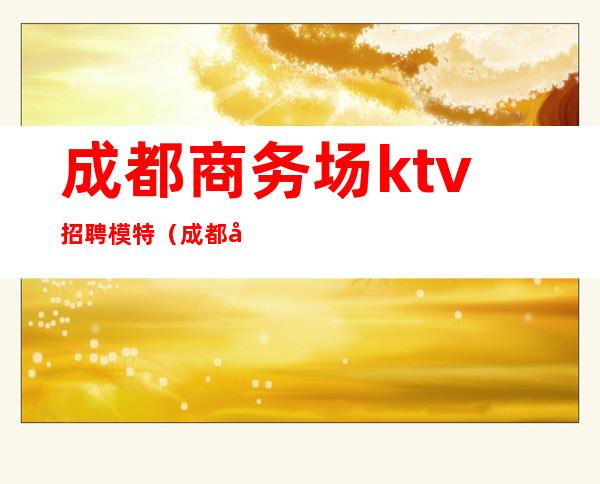 成都商务场ktv招聘模特（成都夜总会KTV招聘男模特）