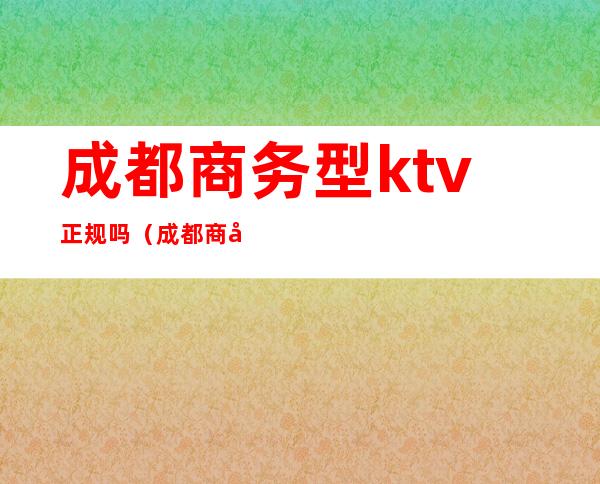 成都商务型ktv正规吗（成都商务型ktv正规吗多少钱）