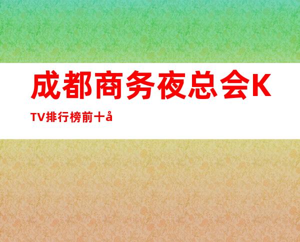 成都商务夜总会KTV排行榜前十名有那些-消费详情是多少