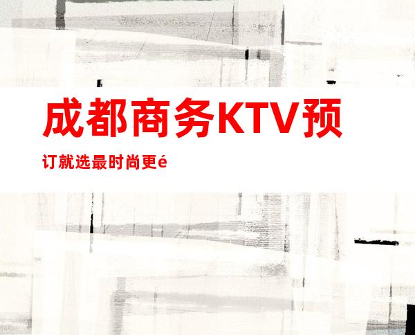 成都商务KTV预订就选最时尚更高的KTV玩，享受成都夜晚吃喝玩