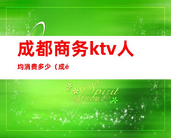 成都商务ktv人均消费多少（成都商务ktv消费一般多少）