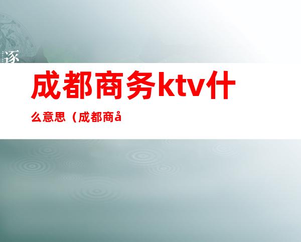 成都商务ktv什么意思（成都 商务 ktv）